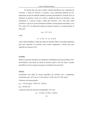 Lições de Hidráulica Básica
99
Na maioria das vezes que se mede a pressão atmosférica com o barômetro de
Torricelli, a coluna de mercúrio se encontra a uma temperatura diferente de 0o
C,
temperatura na qual foi definida unidade de pressão denominada de Torricelli (Tor) ou
milímetro de mercúrio. Assim, ao se obter a medida da altura h do mercúrio a uma
temperatura T, é preciso corrigir a altura para mercúrio a 0o
C. Para tanto, basta
considerar o caso de se ter dois barômetros medindo a mesma pressão atmosférica: um a
0o
C e outro a To
C, As alturas das colunas de mercúrio seriam ho e h, respectivamente. É
óbvio que:
patm = γ.h = γo.ho
Logo:
ho = γ / γo.h ou ho = ρ / ρo.h
Assim, basta multiplicar a altura da coluna de mercúrio obtida a uma dada temperatura
pelo peso específico do mercúrio nessa mesma temperatura e dividir pelo peso
específico do mercúrio a 0o
C.
Exemplo:
Mediu-se a pressão atmosférica no Laboratório de Hidráulica da Escola de Minas, 25o
C,
encontrando-se uma altura de coluna de mercúrio igual a 670 mm. Qual a pressão
atmosférica no local, expressa em pascal e em milímetros de mercúrio?
Solução:
Consultando uma tabela de massas específicas do mercúrio com a temperatura,
encontramos que a 25o
C tem-se 13.533,6 kg/m3
e a 0o
C tem-se 13.595,1 kg/m3
.
Conforme visto anteriormente:
patm = 13.533,6 kg/m3
. 9,807 m/s2
. 0,670 m
patm = 88.925,1 Pa
A altura da coluna de mercúrio correspondente a 0o
C será:
ho = 13.533,6 / 13.595,1 . 0,670 m
 