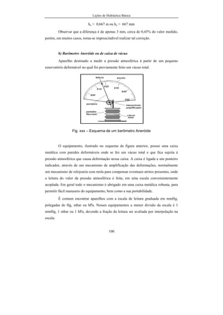 Lições de Hidráulica Básica
11
se está utilizando, daí a necessidade de se conhecer alguns detalhes dos sistemas
de unidades.
Todo sistema de unidades deve ser construído sobre um conjunto de
grandezas independentes entre si denominadas grandezas fundamentais e de um
conjunto de grandezas dependentes entre si, denominadas grandezas derivadas.
Assim, as unidades que expressam as grandezas fundamentais são
convenientemente arbitradas, porém as unidades das grandezas derivadas não
podem ser arbitradas e passam a ser conseqüência das grandezas fundamentais,
das suas unidades e das relações de interdependência entre as grandezas.
Existem, basicamente, dois tipos de sistemas de unidades: aqueles que
usam a massa como grandeza fundamental e os que usam a força como
grandeza fundamental. A tendência moderna é de se usarem sistemas de
unidades nos quais a massa é uma grandeza fundamental, devido à maior
precisão ao se representar as grandezas derivadas.
Cinco sistemas de unidades são conhecidos, sendo que alguns deles já
foram muito usados e outros estão em pleno uso atualmente. São eles o Sistema
Internacional de Unidades, Sistema CGS, Sistema Inglês Absoluto, Sistema
Técnico e Sistema Inglês Técnico. Os três primeiros pertencem à categoria dos
sistemas que têm a massa como grandeza fundamental e os dois últimos são da
categoria que consideram a força como grandeza fundamental.
Em 1960 a 11ª
Conferência Geral sobre Pesos e Medidas do Sistema
Internacional de Unidades adotou oficialmente esse sistema. O SI é um sistema
de unidades completo e com recurso para escrever a unidade de qualquer
grandeza que venha a ser definida, resultante da ampliação do antigo Sistema de
Unidades MKS ou sistema métrico. O termo sistema métrico é usado devido ao
fato da unidade de comprimento ser o metro e não o pé como ocorria nos
sistemas de língua inglesa.
 