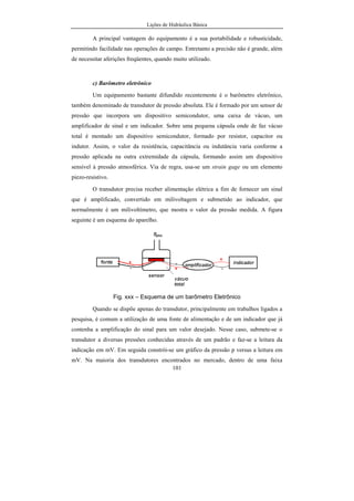 Lições de Hidráulica Básica
101
A principal vantagem do equipamento é a sua portabilidade e robusticidade,
permitindo facilidade nas operações de campo. Entretanto a precisão não é grande, além
de necessitar aferições freqüentes, quando muito utilizado.
c) Barômetro eletrônico
Um equipamento bastante difundido recentemente é o barômetro eletrônico,
também denominado de transdutor de pressão absoluta. Ele é formado por um sensor de
pressão que incorpora um dispositivo semicondutor, uma caixa de vácuo, um
amplificador de sinal e um indicador. Sobre uma pequena cápsula onde de faz vácuo
total é montado um dispositivo semicondutor, formado por resistor, capacitor ou
indutor. Assim, o valor da resistência, capacitância ou indutância varia conforme a
pressão aplicada na outra extremidade da cápsula, formando assim um dispositivo
sensível à pressão atmosférica. Via de regra, usa-se um strain gage ou um elemento
piezo-resistivo.
O transdutor precisa receber alimentação elétrica a fim de fornecer um sinal
que é amplificado, convertido em milivoltagem e submetido ao indicador, que
normalmente é um milivoltímetro, que mostra o valor da pressão medida. A figura
seguinte é um esquema do aparelho.
Fig. xxx – Esquema de um barômetro Eletrônico
Quando se dispõe apenas do transdutor, principalmente em trabalhos ligados a
pesquisa, é comum a utilização de uma fonte de alimentação e de um indicador que já
contenha a amplificação do sinal para um valor desejado. Nesse caso, submete-se o
transdutor a diversas pressões conhecidas através de um padrão e faz-se a leitura da
indicação em mV. Em seguida constrói-se um gráfico da pressão p versus a leitura em
mV. Na maioria dos transdutores encontrados no mercado, dentro de uma faixa
 