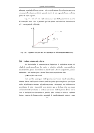Lições de Hidráulica Básica
102
adequada, a variação é linear entre p e mV, restando apenas determinar os valores da
constante (off set) e do coeficiente (ganho), através de uma regressão linear, conforme
gráfico da figura seguinte.
Seja p = a + b.mV, com a e b conhecidos, a reta obtida, denominada de curva
de calibração. Nesse caso, as pressões aplicadas podem ser conhecidas, medindo-se a
mV e com a curva de calibração.
Fig. xxx – Esquema de uma reta de calibração de um barômetro eletrônico.
3.6.2 – Medidores de pressão relativa
São denominados de manômetros os dispositivos de medida da pressão em
relação à pressão atmosférica. São muitos os princípios utilizados para medição da
pressão relativa, pressa manométrica ou pressão efetiva. Esses equipamentos, quando
submetidos a uma pressão igual à pressão atmosférica devem indicar zero.
a) Manômetro de Bourdon
É um aparelho usado para medir pressões superiores à pressão atmosférica,
formado por um tubo curvo e achatado dentro do qual é aplicada a pressão que se quer
medir. A deformação devida a aplicação da pressão é sentida por um mecanismo de
amplificação de sinal e transmitida a um ponteiro que se desloca sobre uma escala
convenientemente construída, na unidade que se quer medir a pressão. Nesse caso o
valor da pressão é lido diretamente no ponteiro, sobre a escala de medição, conforme
ilustra o esquema da figura seguinte. A unidade de pressão da escala pode ser a mais
 
