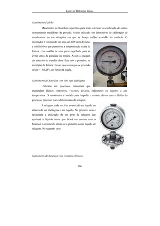 Lições de Hidráulica Básica
106
Manômetro Padrão
Manômetro de Bourdon específico para teste, aferição ou calibração de outros
instrumentos medidores de pressão. Muito utilizado em laboratório de calibração de
manômetros ou em situações em que se deseja melhor exatidão da medição. O
mostrador é construído em arco de 270º com divisões
e subdivisões que permitem a determinação exata da
leitura, com auxílio de uma parte espelhada para se
evitar erros de paralaxe na leitura. Assim a imagem
do ponteiro no espelho deve ficar sob o ponteiro, na
condição de leitura. Nesse caso consegue-se precisão
de até +- 02,25% do fundo de escala.
Manômetro de Bourdon com selo tipo diafrágma
Utilizado em processos industriais que
manipulam fluidos corrosivos, viscosos, tóxicos, radioativos ou sujeitos a alta
temperatura. O manômetro é isolado para impedir o contato direto com o fluido do
processo, processo que é denominado de selagem.
A selagem pode ser feita através de um líquido ou
através de um diafragma e um líquido. No primeiro caso é
necessária a utilização de um pote de selagem que
receberá o líquido inerte que ficará em contato com o
bourdon. Geralmente utiliza-se a glicerina como líquido de
selagem. No segundo caso
Manômetro de Bourdon com contatos elétricos
 