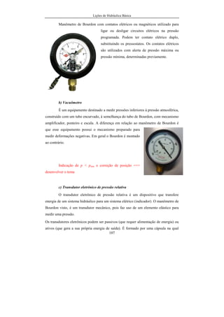 Lições de Hidráulica Básica
107
Manômetro de Bourdon com contatos elétricos ou magnéticos utilizado para
ligar ou desligar circuitos elétricos na pressão
programada. Podem ter contato elétrico duplo,
substituindo os pressostatos. Os contatos elétricos
são utilizados com alerta de pressão máxima ou
pressão mínima, determinadas previamente.
b) Vacuômetro
É um equipamento destinado a medir pressões inferiores à pressão atmosférica,
construído com um tubo encurvado, à semelhança do tubo de Bourdon, com mecanismo
amplificador, ponteiro e escala. A diferença em relação ao manômetro de Bourdon é
que esse equipamento possui o mecanismo preparado para
medir deformações negativas. Em geral o Bourdon é montado
ao contrário.
Indicação de p < patm e correção de posição ==>
desenvolver o tema
c) Transdutor eletrônico de pressão relativa
O transdutor eletrônico de pressão relativa é um dispositivo que transfere
energia de um sistema hidráulico para um sistema elétrico (indicador). O manômetro de
Bourdon visto, é um transdutor mecânico, pois faz uso de um elemento elástico para
medir uma pressão.
Os transdutores eletrônicos podem ser passivos (que requer alimentação de energia) ou
ativos (que gera a sua própria energia de saída). É formado por uma cápsula na qual
 