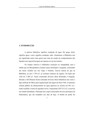 Lições de Hidráulica Básica
1
1. INTRODUÇÃO
A palavra hidráulica significa condução de água. Do grego hÿdor
significa água e aulos significa condução, tubo. Atualmente a Hidráulica tem
um significado muito mais geral, pois trata do estudo do comportamento dos
líquidos (em especial da água) em repouso ou em movimento.
Os estudos relativos à Hidráulica começam na Antigüidade, pois é
sabido que na Mesopotâmia existiam canais destinados à irrigação, construídos
nas terras vizinhas aos rios Tigre e Eufrates. Tem-se notícia de que na
Babilônia, no ano 3 750 a.C. já existiam coletores de esgotos. No Egito por
volta de 2 500 a.C. foram construídas diversas obras destinadas à irrigação.
Durante a XII Dinastia foram realizadas diversas obras hidráulicas tais como o
lago artificial de Méris para regularização das águas do baixo Nilo. O primeiro
sistema público de abastecimento de água apareceu na Assíria em 691 a.C.,
tendo recebido o nome de aqueduto Jerwa. Arquimedes (287-212 a.C.) escreveu
um tratado abordando a flutuação dos corpos enunciando diversos princípios da
Hidrostática, que são estudados nos dias de hoje. A bomba de pistão foi
 