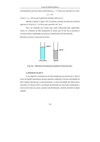 Lições de Hidráulica Básica
12
Em 1984, todo grande país do mundo, exceto os Estados Unidos, estava
usando ou tinha oficialmente decidido usar o Sistema Internacional de Unidades
(SI) como sistema oficial de medidas. O uso desse sistema de medidas levará à
conversão de todas as medidas feitas em outros sistemas de unidades para as do
SI. Os livros mais modernos, inclusive os de autores americanos já trazem as
grandezas expressas em unidades do SI. Às vezes ainda trazem as unidades dos
antigos sistemas entre parênteses, apenas por força do hábito.
Por questões práticas apenas serão relacionadas as grandezas usuais na
mecânica, já que as demais grandezas são muito pouco usadas no curso de
Hidráulica.
2.2.1 - Sistema Internacional de Unidades
É o sistema mundialmente adotado para a medição das grandezas
físicas. No Brasil é o sistema legal desde a década de setenta. No domínio da
mecânica as suas grandezas fundamentais são: comprimento, massa, tempo e
temperatura, além de outras não referenciadas nesse texto. Já as demais
grandezas são derivadas. Exemplo de grandezas derivadas: velocidade,
aceleração, força, pressão, viscosidade, energia, etc.
Unidades das grandezas fundamentais
a) Unidade de comprimento: metro cujo símbolo é m.
Inicialmente o metro foi definido como sendo o comprimento
equivalente à décima milionésima parte de um quatro do meridiano terrestre que
passa pela cidade de Greenwich na Inglaterra. Para materializar tal
comprimento foi construída uma barra de platina e irídio, com uma seção
transversal especial, em forma de “X”. Nessa barra foram feitas duas marcas
distantes entre si de um comprimento exatamente igual a um metro. Esse padrão
primário do metro permanece guardado no Bureau Internationel de Poids et
 