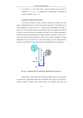 Lições de Hidráulica Básica
113
3. S os pontos A e em B estão sobre a mesma horizontal (caso comum em
hidráulica) e γA = γB = γ, a equação para a determinação da diferença de
pressão é reduzida a: ∆pAB = γ.h.
g) Manômetro Diferencial de Tubo U
É um tipo de manômetro capaz de medir a diferença de pressão entre dois
pontos, independentemente dos valores das pressões existentes. É constituído por um
tubo transparente, em forma de um “U”, tendo uma das extremidades conectada ao
ponto A e a outra conectada ao ponto B, parcialmente cheio de um líquido manométrico
de forma a criar dois meniscos de separação dos fluidos com o líquido manométrico,
conforme ilustrado esquematicamente na figura seguinte. Associado ao tubo em “U”
existe uma escala para determinação dos desníveis dos meniscos formados. O fluido
manométrico deve ser imiscível com os dois outros fluidos e ter uma massa específica
maior que as dos fluidos A e B, para que haja uma estabilidade física do dispositivo.
Fig. xxx – Esquema de um manômetro diferencial de Tubo em U.
Quanto maior a massa específica do fluido manométrico maior será a diferença
de pressão que o equipamento pode medir. Geralmente, para a água ou ar, utiliza-se o
mercúrio metálico. Todavia outros fluidos podem ser utilizados, desde que seja
 
