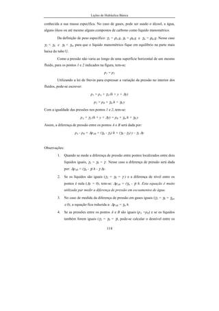 Lições de Hidráulica Básica
114
conhecida a sua massa específica. No caso de gases, pode ser usado o álcool, a água,
alguns óleos ou até mesmo alguns compostos de carbono como líquido manométrico.
Da definição de peso específico: γA = ρA.g, γB = ρB.g e γm = ρm.g. Nesse caso
γA < γm e γB < γm, para que o líquido manométrico fique em equilíbrio na parte mais
baixa do tubo U.
Como a pressão não varia ao longo de uma superfície horizontal de um mesmo
fluido, para os pontos 1 e 2 indicados na figura, tem-se:
p1 = p2
Utilizando a lei de Stevin para expressar a variação da pressão no interior dos
fluidos, pode-se escrever:
p1 = pA + γA.(h + y + ∆y)
p2 = pB + γm.h + γB.y
Com a igualdade das pressões nos pontos 1 e 2, tem-se:
pA + γA.(h + y + ∆y) = pB + γm.h + γB.y
Assim, a diferença de pressão entre os pontos A e B será dada por:
pA - pB = ∆pAB = (γm - γA) h + (γB - γA) y - γA ∆y
Observações:
1. Quando se mede a diferença de pressão entre pontos localizados entre dois
líquidos iguais, γA = γB = γ . Nesse caso a diferença de pressão será dada
por: ∆pAB = (γm - γ) h - γ ∆y.
2. Se os líquidos são iguais (γA = γB = γ ) e a diferença de nível entre os
pontos é nula (∆y = 0), tem-se: ∆pAB = (γm - γ) h. Esta equação é muito
utilizada par medir a diferença de pressão em escoamentos de água.
3. No caso de medida da diferença de pressão em gases iguais (γA = γB = γgas
≅ 0), a equação fica reduzida a: ∆pAB = γm h.
4. Se as pressões entre os pontos A e B são iguais (pA =pB) e se os líquidos
também forem iguais (γA = γB = γ), pode-se calcular o desnível entre os
 