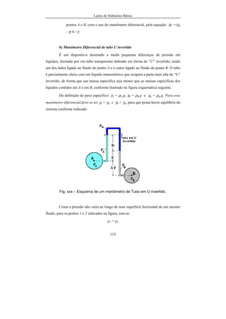 Lições de Hidráulica Básica
13
Mesures, em Sèvres, França, até os dias de hoje. Note que a unidade ainda era a
décima milionésima parte de um quarto do meridiano terrestre que passa pela
cidade de Greenwich, embora o padrão fosse o comprimento gravado na barra
de platina e irídio. Desse padrão foram feitas reproduções tanto mais fiéis
quanto possível, denominados de padrão secundário e distribuídos pelo mundo
inteiro. Quase todo órgão de peso e medida dos diversos países do mundo tem
um padrão secundário. A partir desse padrão secundário foram feitas novas
cópias denominadas de padrão terciário, originando os instrumentos de uso
corrente na medição de comprimento.
Porém com o decorrer do tempo e o avanço da qualidade dos
instrumentos de medição verificou-se que a definição original do metro não
correspondia exatamente ao comprimento da barra de platina e irídio guardada
no museu de Sèvres. O novo comprimento encontrado nas medições mais exatas
revelou-se ligeiramente superior ao padrão. Assim gerou-se um impasse
terrível: ou se mudava o padrão e procedia-se à correção de todas as medidas
feitas até então ou se alterava a definição do metro. Assim optou-se pela última
alternativa e o metro ganhou nova definição: o comprimento gravado na barra
de platina e irídio guardada no museu de Sèvres em Paris.
Posteriormente, por questões estratégicas e de segurança, criou-se uma
nova definição para o metro, que prevalece até os dias de hoje. O metro
atualmente é definido como o comprimento equivalente a 1 650 763,37 vezes o
comprimento de onda de uma radiação de cor laranja, do isótopo criptônio 86,
na sua transição entre os estados 2p10 e 5d5. Dessa forma os laboratórios de
física do mundo inteiro têm condição de reproduzir com certa facilidade a
unidade de comprimento do SI, ou seja, o metro.
O que importa que o metro é hoje utilizado em todas as medidas oficiais
de comprimento em praticamente todos os países do mundo. Ele foi dividido em
partes menores para permitir a medição de pequenos comprimentos. Assim tem-
se o centímetro e o milímetro.
 