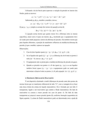 Lições de Hidráulica Básica
116
Utilizando a lei de Stevin para expressar a variação da pressão no interior dos
fluidos, pode-se escrever:
pA = p1 + γA.(h + y) e pB = p2 + γB (y + ∆y) + γm.h
Subtraindo pB de pA, membro a membro, tem-se:
pA - pB = ∆pAB = p1 + γA.(h + y) - p2 - γB.(y+ ∆y) - γm.h
Já que p1 = p2, o simples re-arranjo dos termos da equação acima dá:
∆pAB = (γA.- γm). h + (γA.- γB).y - γB. ∆y)
A equação acima mostra que quanto menor for a diferença entre as massas
específicas, maior será o h para um mesmo ∆pAB, mostrando que o equipamento deve
ser usado para medir pequenos valores da diferença de pressão. Ela também mostra que
para líquidos diferentes, a posição do manômetro influencia na medida da diferença de
pressão, já que a medida y aparece na equação.
Observações:
1. Caso de dois líquidos iguais (γA = γB = γ): ∆pAB = (γ - γm) h - γ ∆y.
2. Se os líquidos são iguais (γA = γB = γ ) e a diferença de nível entre os pontos é
nula (∆y = 0), tem-se: ∆pAB = (γ - γm) h.
3. O equipamento não se presta para a medida da diferença de pressão em gases.
4. Quando as pressões nos pontos A e B são iguais (pA =pB) e se usa líquidos
também forem iguais (γA = γB = γ), o equipamento pode ser usado para
determinar o desnível entre os pontos A e B, pela equação: ∆y =(γ - γm) h / γ.
i) Manômetro Diferencial de Reservatório
É um dispositivo destinado a medir diferenças de pressão entre dois pontos da
mesma forma que no manômetro diferencial de tubo “U”, com a vantagem de se fazer
uma única leitura da coluna do líquido manométrico. Ele é formado por um tubo U
transparente, ligado a um reservatório que contém o fluido manométrico. Do lado do
reservatório se conecta a maior pressão (no caso do ponto A). Do lado do tubo
transparente se conecta à menor pressão (ponto B), conforme ilustração esquemática na
figura seguinte. A coluna de fluido manométrico pode ser determinada com a ajuda de
 
