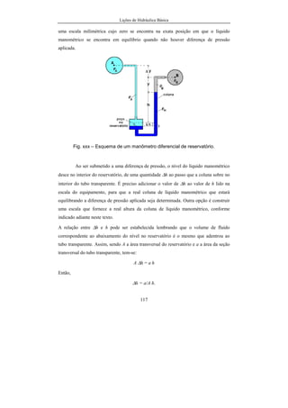 Lições de Hidráulica Básica
117
uma escala milimétrica cujo zero se encontra na exata posição em que o líquido
manométrico se encontra em equilíbrio quando não houver diferença de pressão
aplicada.
Fig. xxx – Esquema de um manômetro diferencial de reservatório.
Ao ser submetido a uma diferença de pressão, o nível do líquido manométrico
desce no interior do reservatório, de uma quantidade ∆h ao passo que a coluna sobre no
interior do tubo transparente. É preciso adicionar o valor de ∆h ao valor de h lido na
escala do equipamento, para que a real coluna de líquido manométrico que estará
equilibrando a diferença de pressão aplicada seja determinada. Outra opção é construir
uma escala que fornece a real altura da coluna de líquido manométrico, conforme
indicado adiante neste texto.
A relação entre ∆h e h pode ser estabelecida lembrando que o volume de fluido
correspondente ao abaixamento do nível no reservatório é o mesmo que adentrou ao
tubo transparente. Assim, sendo A a área transversal do reservatório e a a área da seção
transversal do tubo transparente, tem-se:
A ∆h = a h
Então,
∆h = a/A h.
 