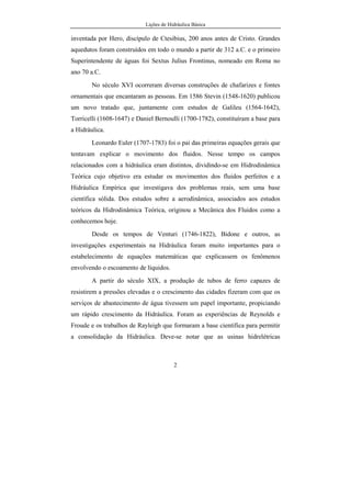 Lições de Hidráulica Básica
2
inventada por Hero, discípulo de Ctesibius, 200 anos antes de Cristo. Grandes
aquedutos foram construídos em todo o mundo a partir de 312 a.C. e o primeiro
Superintendente de águas foi Sextus Julius Frontinus, nomeado em Roma no
ano 70 a.C.
No século XVI ocorreram diversas construções de chafarizes e fontes
ornamentais que encantaram as pessoas. Em 1586 Stevin (1548-1620) publicou
um novo tratado que, juntamente com estudos de Galileu (1564-1642),
Torricelli (1608-1647) e Daniel Bernoulli (1700-1782), constituíram a base para
a Hidráulica.
Leonardo Euler (1707-1783) foi o pai das primeiras equações gerais que
tentavam explicar o movimento dos fluidos. Nesse tempo os campos
relacionados com a hidráulica eram distintos, dividindo-se em Hidrodinâmica
Teórica cujo objetivo era estudar os movimentos dos fluidos perfeitos e a
Hidráulica Empírica que investigava dos problemas reais, sem uma base
científica sólida. Dos estudos sobre a aerodinâmica, associados aos estudos
teóricos da Hidrodinâmica Teórica, originou a Mecânica dos Fluidos como a
conhecemos hoje.
Desde os tempos de Venturi (1746-1822), Bidone e outros, as
investigações experimentais na Hidráulica foram muito importantes para o
estabelecimento de equações matemáticas que explicassem os fenômenos
envolvendo o escoamento de líquidos.
A partir do século XIX, a produção de tubos de ferro capazes de
resistirem a pressões elevadas e o crescimento das cidades fizeram com que os
serviços de abastecimento de água tivessem um papel importante, propiciando
um rápido crescimento da Hidráulica. Foram as experiências de Reynolds e
Froude e os trabalhos de Rayleigh que formaram a base científica para permitir
a consolidação da Hidráulica. Deve-se notar que as usinas hidrelétricas
 