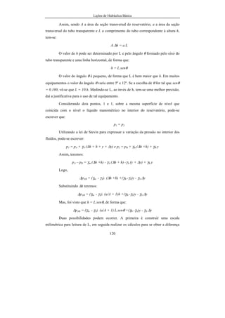 Lições de Hidráulica Básica
120
Assim, sendo A a área da seção transversal do reservatório, a a área da seção
transversal do tubo transparente e L o comprimento do tubo correspondente à altura h,
tem-se:
A.∆h = a.L
O valor de h pode ser determinado por L e pelo ângulo θ formado pelo eixo do
tubo transparente e uma linha horizontal, de forma que:
h = L.senθ
O valor do ângulo θ é pequeno, de forma que L é bem maior que h. Em muitos
equipamentos o valor do ângulo θ varia entre 5º e 12º. Se a escolha de θ for tal que senθ
= 0,100, vê-se que L = 10.h. Medindo-se L, ao invés de h, tem-se uma melhor precisão,
daí a justificativa para o uso de tal equipamento.
Considerando dois pontos, 1 e 1, sobre a mesma superfície de nível que
coincida com o nível o líquido manométrico no interior do reservatório, pode-se
escrever que:
p1 = p2
Utilizando a lei de Stevin para expressar a variação da pressão no interior dos
fluidos, pode-se escrever:
p1 = pA + γA.(∆h + h + y + ∆y) e p2 = pB + γm.(∆h +h) + γB.y
Assim, teremos:
pA – pB = γm.(∆h +h) - γA.(∆h + h) -γA.(y + ∆y) + γB.y
Logo,
∆pAB = (γm. - γA). (∆h +h) +(γB.-γA)y - γA.∆y
Substituindo ∆h teremos:
∆pAB = (γm. - γA). (a/A + 1)h +(γB.-γA)y - γA.∆y
Mas, foi visto que h = L.senθ, de forma que:
∆pAB = (γm. - γA). (a/A + 1).L.senθ +(γB.-γA)y - γA.∆y
Duas possibilidades podem ocorrer. A primeira é construir uma escala
milimétrica para leitura de L, em seguida realizar os cálculos para se obter a diferença
 