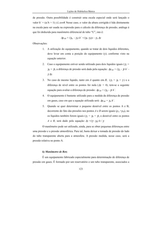 Lições de Hidráulica Básica
121
de pressão. Outra possibilidade é construir uma escala especial onde será lançado o
valor h´ = (a/A + 1) ).L.senθ. Nesse caso, o valor da altura corrigida é lida diretamente
na escala para ser usada na expressão para o cálculo da diferença de pressão, análoga à
que foi deduzida para manômetro diferencial de tubo “U”, isto é:
∆pAB = (γm. - γA).h´ +(γB.-γA)y - γA.∆y
Observações:
1. A utilização do equipamento, quando se tratar de dois líquidos diferentes,
deve levar em conta a posição do equipamento (y), conforme visto na
equação anterior.
2. Caso o equipamento estiver sendo utilizado para dois líquidos iguais (γA =
γB = γ), a diferença de pressão será dada pela equação: ∆pAB = (γm - γ) h´ -
γ ∆y.
3. No caso de mesmo líquido, tanto em A quanto em B, (γA = γB = γ ) e a
diferença de nível entre os pontos for nula (∆y = 0), tem-se a seguinte
equação para avaliar a diferença de pressão: ∆pAB = (γm - γ) h´.
4. O equipamento é bastante utilizado para a medida da diferença de pressão
em gases, caso em que a equação utilizada será: ∆pAB = γm h´.
5. Quando se quer determinar o pequeno desnível entre os pontos A e B,
decorrente do fato das pressões nos pontos A e B serem iguais (pA =pB), no
os líquidos também forem iguais (γA = γB = γ), o desnível entre os pontos
A e B, será dado pela equação: ∆y =(γ - γm) h / γ.
O manômetro pode ser utilizado, ainda, para se obter pequenas diferenças entre
uma pressão e a pressão atmosférica. Para tal, basta deixar a tomada de pressão do lado
do tubo transparente aberta para a atmosfera. A pressão medida, nesse caso, será a
pressão relativa no ponto A.
k) Manômetro de Betz
É um equipamento fabricado especialmente para determinação de diferença de
pressão em gases. É formado por um reservatório e um tubo transparente, associados a
 