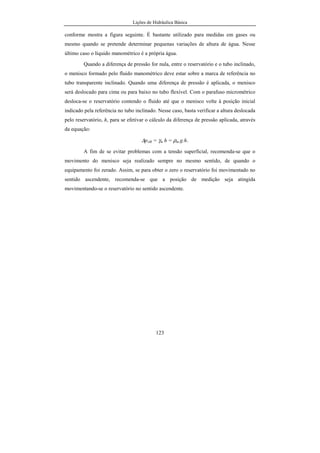 Lições de Hidráulica Básica
123
conforme mostra a figura seguinte. É bastante utilizado para medidas em gases ou
mesmo quando se pretende determinar pequenas variações de altura de água. Nesse
último caso o líquido manométrico é a própria água.
Quando a diferença de pressão for nula, entre o reservatório e o tubo inclinado,
o menisco formado pelo fluido manométrico deve estar sobre a marca de referência no
tubo transparente inclinado. Quando uma diferença de pressão é aplicada, o menisco
será deslocado para cima ou para baixo no tubo flexível. Com o parafuso micrométrico
desloca-se o reservatório contendo o fluido até que o menisco volte à posição inicial
indicado pela referência no tubo inclinado. Nesse caso, basta verificar a altura deslocada
pelo reservatório, h, para se efetivar o cálculo da diferença de pressão aplicada, através
da equação:
∆pAB = γm h = ρm.g.h.
A fim de se evitar problemas com a tensão superficial, recomenda-se que o
movimento do menisco seja realizado sempre no mesmo sentido, de quando o
equipamento foi zerado. Assim, se para obter o zero o reservatório foi movimentado no
sentido ascendente, recomenda-se que a posição de medição seja atingida
movimentando-se o reservatório no sentido ascendente.
 