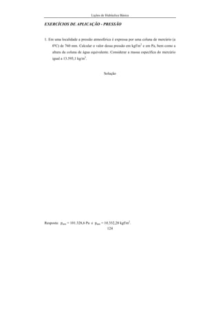 Lições de Hidráulica Básica
124
EXERCÍCIOS DE APLICAÇÃO - PRESSÃO
1. Em uma localidade a pressão atmosférica é expressa por uma coluna de mercúrio (a
0ºC) de 760 mm. Calcular o valor dessa pressão em kgf/m2
e em Pa, bem como a
altura da coluna de água equivalente. Considerar a massa específica do mercúrio
igual a 13.595,1 kg/m3
.
Solução
Resposta: patm = 101.328,6 Pa e patm = 10.332,28 kgf/m2
.
 