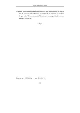Lições de Hidráulica Básica
125
2. Quais os valores das pressões absoluta e relativa a 10 m de profundidade na água do
mar, de densidade 1,024, sabendo-se que a leitura de um barômetro na superfície
da água indica 758 mm de mercúrio? Considerar a massa específica do mercúrio
igual a 13.595,1 kg/m3
.
Solução
Resposta: prel = 100.423,7 Pa e pabs = 201.485,7 Pa
 