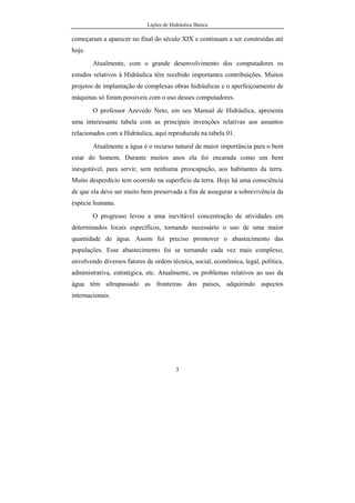 Lições de Hidráulica Básica
3
começaram a aparecer no final do século XIX e continuam a ser construídas até
hoje.
Atualmente, com o grande desenvolvimento dos computadores os
estudos relativos à Hidráulica têm recebido importantes contribuições. Muitos
projetos de implantação de complexas obras hidráulicas e o aperfeiçoamento de
máquinas só foram possíveis com o uso desses computadores.
O professor Azevedo Neto, em seu Manual de Hidráulica, apresenta
uma interessante tabela com as principais invenções relativas aos assuntos
relacionados com a Hidráulica, aqui reproduzida na tabela 01.
Atualmente a água é o recurso natural de maior importância para o bem
estar do homem. Durante muitos anos ela foi encarada como um bem
inesgotável, para servir, sem nenhuma preocupação, aos habitantes da terra.
Muito desperdício tem ocorrido na superfície da terra. Hoje há uma consciência
de que ela deve ser muito bem preservada a fim de assegurar a sobrevivência da
espécie humana.
O progresso levou a uma inevitável concentração de atividades em
determinados locais específicos, tornando necessário o uso de uma maior
quantidade de água. Assim foi preciso promover o abastecimento das
populações. Esse abastecimento foi se tornando cada vez mais complexo,
envolvendo diversos fatores de ordem técnica, social, econômica, legal, política,
administrativa, estratégica, etc. Atualmente, os problemas relativos ao uso da
água têm ultrapassado as fronteiras dos países, adquirindo aspectos
internacionais.
 