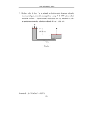Lições de Hidráulica Básica
131
7. Calcular o valor da força F a ser aplicada no êmbolo menor da prensa hidráulica
mostrada na figura, necessária para equilibrar a carga F´ de 4.400 kgf no êmbolo
maior. Os cilindros e a tubulação estão cheios de um óleo cuja densidade é 0,780 e
as seções transversais dos êmbolos têm área de 40 cm2
e 4.000 cm2
.
Solução
Resposta: F = 42,752 kgf ou F = 419,3 N.
 