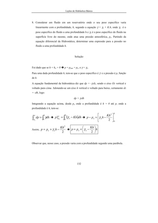 Lições de Hidráulica Básica
132
8. Considerar um fluido em um reservatório onde o seu peso específico varia
linearmente com a profundidade, h, segundo a equação γ = γo + K.h, onde γo é o
peso específico do fluido a uma profundidade h e γo é o peso específico do fluido na
superfície livre do mesmo, onde atua uma pressão atmosférica, po. Partindo da
equação diferencial da Hidrostática, determinar uma expressão para a pressão no
fluido a uma profundidade h.
Solução
Foi dado que se h = ho = 0 p = patm = po. e γ = γo.
Para uma dada profundidade h, tem-se que o peso específico é γ e a pressão é p, função
de h.
A equação fundamental da hidrostática diz que dp = -γ.dz, sendo o eixo Oz vertical e
voltado para cima. Adotando-se um eixo h vertical e voltado para baixo, certamente dz
= -dh, logo:
dp = γ.dh
Integrando a equação acima, desde po onde a profundidade é h = 0 até p, onde a
profundidade é h, tem-se:
∫∫ =
hp
p
dhdp
o 0
γ ( )∫ −=
h
o
p
p dhKhp o 0
] γ
h
oo
Kh
hpp
0
2
2 





−=− γ
Assim,
2
2
Kh
hpp oo −+= γ h
Kh
pp oo 





−+=
2
γ
Observar que, nesse caso, a pressão varia com a profundidade segundo uma parábola.
 