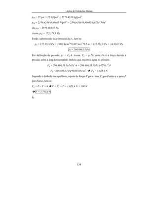 Lições de Hidráulica Básica
134
pM = 25 psi = 25 lbf/pol2
= 25*0,4536 kgf/pol2
pM = 25*0,4536*9,80665 N/pol2
= 25*0,4536*9,80665/0,02542
N/m2
Ou pM = 25*6.894,87 Pa
Assim, pM = 172.371,8 Pa.
Então, substituindo na expressão de p1, tem-se:
p1 = 172.371,8 Pa + 1.000 kg/m3
*9,807 m/s2
*3,5 m = 172.371,8 Pa + 34.324,5 Pa
p1 = 206.696,33 Pa
Por definição de pressão: p1 = Fn.A. Assim, Fn = p1*A, onde Fn é a força devida à
pressão sobre a área horizontal do êmbolo que encerra a água no cilindro.
Fn = 206.696,33 Pa*π*d2
/4 = 206.696,33 Pa*3,142*0,12
/4
Fn =206.696,33 Pa*0,007854 m2
. Fn = 1.623,4 N
Supondo o êmbolo em equilíbrio, sujeito às forças F para cima, Fn para baixo e o peso P
para baixo, tem-se:
Fn + P – F = 0 F = Fn + P = 1.623,4 N + 100 N
F = 1.723,4 N.
b)
 