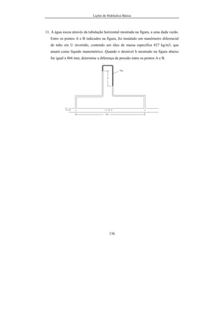 Lições de Hidráulica Básica
16
U(p) = N/m2
. Tal unidade foi denominada de pascal, e a ela foi
reservado o símbolo Pa. Com isso pode-se escrever que:
U(p) = N/m2
= Pa
De uma maneira análoga é possível escrever todas as unidades das
demais grandezas derivadas. Na tabela 02 estão resumidas algumas das
principais grandezas físicas que aparecem nos estudos da Hidráulica, bem como
as suas unidades correspondentes no Sistema Internacional de Unidades.
Tabela 02 – Exemplos de algumas grandezas físicas derivadas.
Grandeza Física Notação Unidade Símbolo
Área A m2
--
Volume Vol m3
--
Velocidade V m/s --
Aceleração a m/s2
--
Força F kg.m/s2
N
Pressão p N/m2
Pa
Massa específica ρ kg/m3
--
Peso específico γ N/m3
--
Energia E N.m J
Vazão Q m3
/s --
Vazão em massa m& kg/s --
Viscosidade µ kg/m/s Pa.s
Viscosidade cinemática ν m2
/s --
Potência P N.m/s W
2.2.2 - Sistema de Unidades CGS
O sistema de unidades que ficou conhecido como CGS possui
grandezas fundamentais com unidades pequenas, de forma que as medidas das
grandezas usuais são expressas por números mais adequados. As suas grandezas
fundamentais são comprimento, massa, tempo e temperatura. As grandezas
derivadas são, velocidade, aceleração, força, pressão, viscosidade, energia,
 