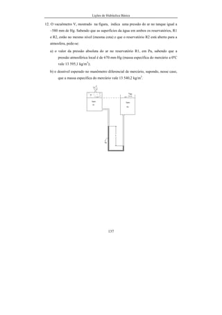 Lições de Hidráulica Básica
16
U(p) = N/m2
. Tal unidade foi denominada de pascal, e a ela foi
reservado o símbolo Pa. Com isso pode-se escrever que:
U(p) = N/m2
= Pa
De uma maneira análoga é possível escrever todas as unidades das
demais grandezas derivadas. Na tabela 02 estão resumidas algumas das
principais grandezas físicas que aparecem nos estudos da Hidráulica, bem como
as suas unidades correspondentes no Sistema Internacional de Unidades.
Tabela 02 – Exemplos de algumas grandezas físicas derivadas.
Grandeza Física Notação Unidade Símbolo
Área A m2
--
Volume Vol m3
--
Velocidade V m/s --
Aceleração a m/s2
--
Força F kg.m/s2
N
Pressão p N/m2
Pa
Massa específica ρ kg/m3
--
Peso específico γ N/m3
--
Energia E N.m J
Vazão Q m3
/s --
Vazão em massa m& kg/s --
Viscosidade µ kg/m/s Pa.s
Viscosidade cinemática ν m2
/s --
Potência P N.m/s W
2.2.2 - Sistema de Unidades CGS
O sistema de unidades que ficou conhecido como CGS possui
grandezas fundamentais com unidades pequenas, de forma que as medidas das
grandezas usuais são expressas por números mais adequados. As suas grandezas
fundamentais são comprimento, massa, tempo e temperatura. As grandezas
derivadas são, velocidade, aceleração, força, pressão, viscosidade, energia,
 