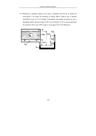 Lições de Hidráulica Básica
139
14. Determine as pressões relativas (em mca) e absolutas (em Pa) do ar dentro do
reservatório e do ponto M mostrado na figura abaixo. Sabe-se que a pressão
atmosférica local é de 735 mmHg. Consultando uma tabela encontrou-se que a
densidade relativa do óleo usado é 0,85 e a do mercúrio 13,56. A massa específica
do mercúrio a 0oC é de 13595,1 kg/m3
e a da água a 4o
C é de 1000 kg/m3
.
 
