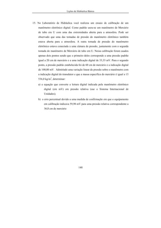 Lições de Hidráulica Básica
140
15. No Laboratório de Hidráulica você realizou um ensaio de calibração de um
manômetro eletrônico digital. Como padrão usou-se um manômetro de Mercúrio
de tubo em U com uma das extremidades aberta para a atmosfera. Pode ser
observado que uma das tomadas de pressão do manômetro eletrônico também
estava aberta para a atmosfera. A outra tomada de pressão do manômetro
eletrônico estava conectada a uma câmara de pressão, juntamente com a segunda
tomada do manômetro de Mercúrio de tubo em U. Nessa calibração foram usados
apenas dois pontos sendo que o primeiro deles corresponde a uma pressão padrão
igual a 20 cm de mercúrio e a uma indicação digital de 33,33 mV. Para o segundo
ponto, a pressão padrão estabelecida foi de 60 cm de mercúrio e a indicação digital
de 100,00 mV. Admitindo uma variação linear da pressão sobre o manômetro com
a indicação digital do transdutor e que a massa específica do mercúrio é igual a 13
536,0 kg/m3
, determinar:
a) a equação que converte a leitura digital indicada pela manômetro eletrônico
digital (em mV) em pressão relativa (use o Sistema Internacional de
Unidades);
b) o erro percentual devido a uma medida de confirmação em que o equipamento
em calibração indicava 59,98 mV para uma pressão relativa correspondente a
36,0 cm de mercúrio
 