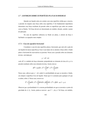 Lições de Hidráulica Básica
142
3.7 – ESFORÇOS SOBRE SUPERFÍCIES PLANAS SUBMERSAS
Quando um líquido entra em contato com uma superfície sólida que o encerra,
a pressão irá originar uma força sobre essa superfície. É de fundamental importância
determinar essa força resultante da pressão sobre as superfícies que estão em contato
com os fluidos. Tal força deverá ser determinada em módulo, direção, sentido e ponto
de aplicação.
No caso da superfície submersa no fluido ser plana, o cálculo da força é
facilitado e as equações mais simples.
3.7.1 – Caso da superfície horizontal:
Considerar o caso de uma superfície plana e horizontal, que está sob a ação de
um líquido de massa específica ρ. Esse é caso típico de se calcular a força sobre o fundo
plano e horizontal de reservatórios ou piscinas. Nesse caso a pressão sobre um elemento
de área será dada por:
p = dF / dA
onde dF é o módulo da força elementar, perpendicular ao elemento de área dA e p é a
pressão resultante sobre esse elemento de área. Assim, tem-se:
∫∫ =∴=∴=
AA
pdAFdFFdApdF .
Nesse caso, sabe-se que p = γ.h, sendo h a profundidade em que se encontra o fundo,
em relação à superfície livre do líquido. Notar que h é constante para qualquer dA que
se adote, sobre A. Nesse caso, escreve-se:
AhFdAhdAhFpdAF
AAA
γγγ =∴==∴= ∫∫∫ ou F = p.A.
Observar que a profundidade h é a mesma profundidade em que se encontra o centro de
gravidade de A, hA. Assim, pode-se escrever que F = γ.hG.A. Tal força, em módulo,
 
