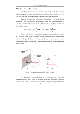 Lições de Hidráulica Básica
144
3.7.2 - Caso de superfície vertical:
Considerar, agora, o caso de se calcular a força devida a ação de um líquido
sobre uma superfície plana e vertical, conforme ilustrado na figura seguinte. Esse é o
caso de se caso de se calcular a força sobre paredes verticais dos reservatórios.
A pressão sobre uma área infinitesimal continua sendo p = dF/dA, porém tal
pressão não é mais constante, como no caso anterior. Nesse caso, conforme o dA que se
considere, existirá uma dada profundidade h, diferente. Diz-se, que h varia conforme o
dA escolhido. Assim,
∫ ∫∫ ==∴=∴=
A AA
hdAdAhFpdAFdApdF γγ.
Como h varia com dA, a integral acima não pode ser encontrada, para cálculo
de F, há menos que se conheça a forma de variação de h com dA, o que será feito mais
adiante. A direção da força será horizontal, já que todos os vetores dA são
perpendiculares a área A e o sentido é da direita para a esquerda, no caso indicado na
figura seguinte.
Fig. xx – Força sobre uma superfície plana e vertical.
Para se encontrar o ponto de aplicação de F é preciso construir o prisma das
pressões e encontrar o seu centro de gravidade. Tal prisma sempre será construído
tomando, sobre os lados que forma a área considerada, comprimentos perpendiculares à
 