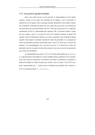Lições de Hidráulica Básica
146
3.7.4 - Caso geral de superfície inclinada:
Seja o caso geral em que se tem uma área A, representada por AB na figura
seguinte, contida em um plano (π), inclinado de um ângulo α com a horizontal. A
superfície livre do líquido, sobre a qual age a pressão atmosférica, está contida no plano
(Σ). Considerar a interseção do plano (π) com o plano (Σ), que, nesse caso formará um
eixo horizontal que será denominado eixo O-O’. Para que seja possível ver a superfície
considerada, de área A, representada pelo segmento AB, é necessário rebater o plano
(π), que contém a área A, em torno do eixo AO, conforme ilustrado na figura XX
seguinte. Após tal rebatimento, pode-se ver a área A, genérica, como ilustrado na figura
seguinte. Nessa figura é mostrada a posição do centro de gravidade, G, e a projeção do
centro de gravidade do prisma das pressões sobre a área, CP. Nesse caso, o prisma das
pressões é um paralelepípedo reto, cuja base tem área A. O cálculo dos centros de
gravidade, tanto de A quanto do prisma das pressões é um mero exercício de geometria,
que o leitor deverá dominar.
As profundidades dos pontos A, B, G e CP serão denominadas por hA, hB, hG, e
hp, respectivamente. São distâncias verticais medidas desde a superfície livre do líquido.
Uma outra forma de referenciar os elementos envolvidos no problema é considerar as
distâncias medidas ao longo do plano que contém a área A, desde o eixo O-O’ até o
ponto, representadas por l . Assim tem-se as distâncias da superfície até os pontos A,
B, G, CP, respectivamente, Al , Bl , Gl e pl .
 