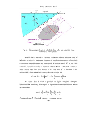 Lições de Hidráulica Básica
147
Fig. xx – Elementos envolvidos no cálculo da força sobre uma superfície plana
inclinada de forma genérica.
O vetor força F deverá ser calculado em módulo, direção, sentido e ponto de
aplicação, no caso CP. Para calcular o módulo do vetor F, tomar uma área infinitesimal,
dA, formada, aproximadamente, por um retângulo de base a e largura ld , tal que a seja
horizontal, conforme indicado na figura xx anterior. Assim, ldadA .= e sobre dA
estará agindo uma força cujo módulo é dF. Essa área dA se encontra a uma
profundidade h, indicada na figura anterior. Pode-se escrever que:
∫ ∫∫ ==∴=∴=
A AA
hdAdAhFpdAFdApdF γγ.
Na figura pode-se notar a presença de alguns triângulos retângulos
semelhantes. Da semelhança de triângulo, as seguintes relações trigonométricas podem
ser encontradas:
p
p
G
G
B
B
A
A
hhhhh
sen
lllll
=====α
Considerando que αsenh .l= e, com α e γ constante, tem-se:
 
