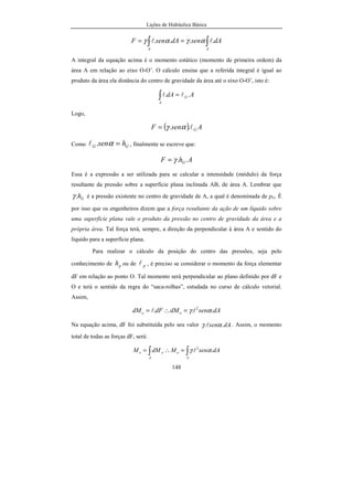 Lições de Hidráulica Básica
18
Unidades das grandezas fundamentais:
a) Unidade de comprimento: pé (foot) cujo símbolo é ft.
1 ft = 0,3048 m
b) Unidade de massa: libra cujo símbolo é lb
1 lb = 0,45359 kg. Valor correto: 1 lb = 0,45359237 kg
c) Unidade de tempo: segundo cujo símbolo é sec.
O segundo é a mesma unidade de tempo do SI.
d) Unidade de temperatura: grau Rankine cujo símbolo é R.
O grau Rankine é definido em relação ao ponto de fusão
do gelo (491.67 R) e o ponto de vaporização da água nas condições normais de
temperatura e pressão (671,67 R). O intervalo entre ambas as temperaturas foi
dividido em 180 partes iguais e a cada parte corresponde um grau Rankine.
Para as grandezas físicas derivadas temos:
U(V) = ft/sec
U(a) = ft/sec2
U(F) = lb.ft/sec2
= poundal cuja abreviatura é pdl. Nesse caso
pode-se ver que 1 pdl é equivalente a 0,138257 N.
U(p) = pdl/ft2
. Pode-se deduzir que 1 pdl/ft2
eqüivale a
1,48819 Pa.
2.2.4 - Sistema Técnico
Grandezas fundamentais: comprimento, força, tempo e temperatura.
Grandezas derivadas: velocidade, aceleração, massa, pressão,
viscosidade, energia, etc.
 