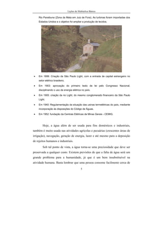 Lições de Hidráulica Básica
5
Rio Paraibuna (Zona da Mata em Juiz de Fora). As turbinas foram importadas dos
Estados Unidos e o objetivo foi ampliar a produção de tecidos.
• Em 1899: Criação da São Paulo Light, com a entrada de capital estrangeiro no
setor elétrico brasileiro.
• Em 1903: aprovação do primeiro texto de lei pelo Congresso Nacional,
disciplinando o uso da energia elétrica no país.
• Em 1905: criação da rio Light, do mesmo conglomerado financeiro da São Paulo
Light.
• Em 1940: Regulamentação da situação das usinas termelétricas do país, mediante
incorporação às disposições do Código de Águas.
• Em 1952: fundação da Centrais Elétricas de Minas Gerais - CEMIG.
Hoje, a água além de ser usada para fins domésticos e industriais,
também é muito usada nas atividades agrícolas e pecuárias (crescentes áreas de
irrigação), navegação, geração de energia, lazer e até mesmo para a deposição
de rejeitos humanos e industriais.
Sob tal ponto de vista, a água torna-se uma preciosidade que deve ser
preservada a qualquer custo. Existem previsões de que a falta de água será um
grande problema para a humanidade, já que é um bem insubstituível na
atividade humana. Basta lembrar que uma pessoa consome facilmente cerca de
 