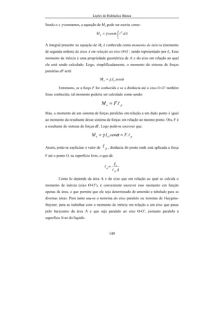 Lições de Hidráulica Básica
149
Sendo α e γ constantes, a equação de Mo pode ser escrita como:
∫=
A
o dAsenM ... 2
lαγ
A integral presente na equação de Mo é conhecida como momento de inércia (momento
de segunda ordem) da área A em relação ao eixo O-O’, sendo representado por Io. Esse
momento de inércia é uma propriedade geométrica de A e do eixo em relação ao qual
ele está sendo calculado. Logo, simplificadamente, o momento do sistema de forças
paralelas dF será:
αγ senIM oo ..=
Entretanto, se a força F for conhecida e se a distância até o eixo O-O’ também
fosse conhecida, tal momento poderia ser calculado como sendo:
po FM l.=
Mas, o momento de um sistema de forças paralelas em relação a um dado ponto é igual
ao momento da resultante desse sistema de forças em relação ao mesmo ponto. Ora, F é
a resultante do sistema de forças dF. Logo pode-se escrever que:
poo FsenIM l... == αγ
Assim, pode-se explicitar o valor de pl , distância do ponto onde está aplicada a força
F até o ponto O, na superfície livre, o que dá:
A
I
G
o
p
l
l =
Como Io depende da área A e do eixo que em relação ao qual se calcula o
momento de inércia (eixo O-O’), é conveniente escrever esse momento em função
apenas da área, o que permite que ele seja determinado de antemão e tabelado para as
diversas áreas. Para tanto usa-se o teorema do eixo paralelo ou teorema de Huygens-
Steyner, para se trabalhar com o momento de inércia em relação a um eixo que passe
pelo baricentro da área A e que seja paralelo ao eixo O-O’, portanto paralelo à
superfície livre do líquido.
 