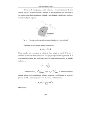 Lições de Hidráulica Básica
150
O teorema do eixo paralelo permite relacionar o momento de inércia de uma
área em relação a um dado eixo com o momento de inércia da mesma área em relação a
um outro eixo que lhe seja paralelo e, colocado a uma distância d um do outro conforme
ilustrado na fig. xx, seguinte.
Fig. xx – Teorema do eixo paralelo, com eixo baricêntrico e eixo original.
O teorema do eixo paralelo permite escrever que:
AII GGo .2
l+=
Nessa equação, Io é o momento de inércia de A em relação ao eixo O-O’ e IG é o
momento de inércia de A em relação a um eixo que passe pelo centro de gravidade de A
(eixo baricêntrico) e que seja paralelo ao eixo O-O’. Substituindo esse valor na equação
de lp, tem-se:
A
I
G
G
Gp
l
ll +=
Lembrando que
αsen
hG
G =l e que
αsen
hp
p =l e, por substituição na
equação acima, tem-se uma equação útil para se calcular a profundidade do centro de
pressão, medida à partir da superfície livre do líquido, conforme abaixo.
α2
sen
Ah
I
hh
G
G
Gp +=
Observações:
 