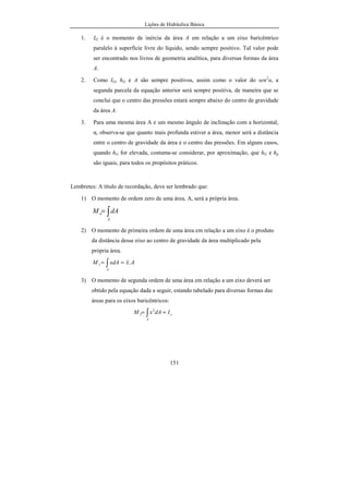 Lições de Hidráulica Básica
151
1. IG é o momento de inércia da área A em relação a um eixo baricêntrico
paralelo à superfície livre do líquido, sendo sempre positivo. Tal valor pode
ser encontrado nos livros de geometria analítica, para diversas formas da área
A.
2. Como IG, hG e A são sempre positivos, assim como o valor do sen2
α, a
segunda parcela da equação anterior será sempre positiva, de maneira que se
conclui que o centro das pressões estará sempre abaixo do centro de gravidade
da área A.
3. Para uma mesma área A e um mesmo ângulo de inclinação com a horizontal,
α, observa-se que quanto mais profunda estiver a área, menor será a distância
entre o centro de gravidade da área e o centro das pressões. Em alguns casos,
quando hG for elevada, costuma-se considerar, por aproximação, que hG e hp
são iguais, para todos os propósitos práticos.
Lembretes: A título de recordação, deve ser lembrado que:
1) O momento de ordem zero de uma área, A, será a própria área.
∫=
A
o dAM
2) O momento de primeira ordem de uma área em relação a um eixo é o produto
da distância desse eixo ao centro de gravidade da área multiplicado pela
própria área.
AxxdAM
A
.1 == ∫
3) O momento de segunda ordem de uma área em relação a um eixo deverá ser
obtido pela equação dada a seguir, estando tabelado para diversas formas das
áreas para os eixos baricêntricos:
y
A
IdAxM == ∫
2
2
 