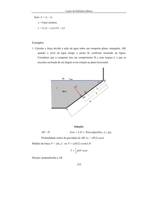 Lições de Hidráulica Básica
155
Área: A = A1 - A2
x = 0 por simetria
y = (y1A1 - y2A2)/(A1 - A2)
Exemplos
1. Calcular a força devida à ação da água sobre um comporta plana, retangular, AB,
quando o nível da água atingir o ponto B, conforme mostrado na figura.
Considerar que a comporta tem um comprimento H e uma largura L e que se
encontra inclinada de um ângulo α em relação ao plano horizontal.
Solução:
AB = H Área = L.H e Peso específico: γ = ρ.g
Profundidade centro de gravidade de AB: hG = (H/2).senα
Módulo da força: F = γ.hG.A ou F = γ.(H/2).senα.L.H
αγ senLHF 2
2
1
=
Direção: perpendicular a AB
 
