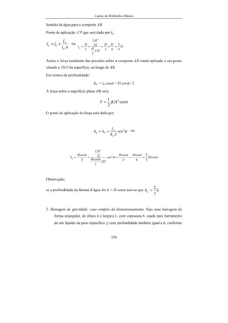 Lições de Hidráulica Básica
156
Sentido da água para a comporta AB.
Ponto de aplicação: CP que será dado por lp.
Al
I
ll
G
G
Gp += ou
H
HH
LH
H
LH
H
lp
3
2
62
2
12
2
3
=+=+=
Assim a força resultante das pressões sobre a comporta AB estará aplicada a um ponto
situado a 2H/3 da superfície, ao longo de AB.
Em termos de profundidade:
hG = lG.senα = H.senα / 2
A força sobre a superfície plana AB será:
αγ senLHF 2
2
1
=
O ponto de aplicação da força será dado por:
α2
sen
Ah
I
hh
G
G
Gp += ou
α
αα
α
α
α
Hsen
HsenHsen
sen
LH
Hsen
LH
Hsen
hp
3
2
62
2
12
2
2
3
=+=+=
Observação:
se a profundidade da lâmina d´água for h = H.senα, tem-se que hhp
3
2
= .
2. Barragem de gravidade: caso simples de dimensionamento. Seja uma barragem de
forma retangular, de altura h e largura L, com espessura b, usada para barramento
de um líquido de peso específico γ, com profundidade também igual a h, conforme
 