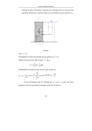 Lições de Hidráulica Básica
157
ilustrado na figura. Determinar a espessura que a barragem deve ter, para que haja
equilíbrio, sabendo que o material usado na sua construção tem peso específico γm.
Solução:
Área: A = L.h
Profundidade do centro de gravidade da área submersa: hG = h/2.
Módulo da força devida a ação da água: AhF Gγ=
2
2
1
2
LhLh
h
F γγ ==
Profundidade de atuação da força devida a ação da água: hp
90
2
12
2
2
3
2
sen
Lh
h
Lh
h
sen
Ah
I
hh
G
G
Gp +=+= α o que dá:
3
2h
hp =
O peso da barragem pode ser calculado por: LhbVP molm γγ == . Ele estará
atuando no centro de gravidade da barragem, pondo CG na figura xx.
 
