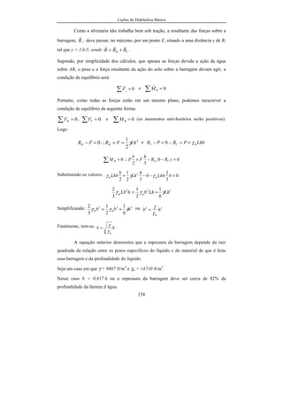 Lições de Hidráulica Básica
20
d) Unidade de temperatura: grau Celsius cujo símbolo é ºC.
Essa unidade é a mesma do sistema CGS.
Unidades das Grandezas Derivadas:
Devido à escolha da força para ser uma grandeza física fundamental, a
massa passa a ser uma grandeza física derivada. Da segunda lei de Newton é
possível obter:
m = F/a U(m) = U(F)/U(a).
Assim, U(m) = kgf/(m/s2
) = kgf.s2
/m. Tal unidade é conhecida pelo
nome de unidade técnica de massa e abreviada por utm. Decorre da definição
que 1 utm = 9,80665 kg.
A velocidade e a aceleração têm as mesmas unidades que no SI.
A pressão, grandeza derivada, nesse sistema de unidades também é a
relação entre uma força normal e a área na qual ela atua. Como p = Fn/A, tem-se
que U(p) = U(Fn)/U(A). Escrevendo em função das unidades das grandezas
fundamentais teremos:
U(p) = kgf/m2
. Tal unidade, além de ser muito pouco usada, não teve
denominação específica nesse sistema de unidades. É possível, partindo das
unidades fundamentais estabelecer a relação:
U(p) = 1 kgf/m2
= 9,80665 N/m2
= 9,80665 Pa
Nesse curso utilizaremos com freqüência a relação 1 kgf/m2
= 9,807 Pa.
Observação: Há uma tendência entre os alunos desavisados de confundir o kg
com o kgf. Entretanto deve-se observar que se trata de duas grandezas
diferentes, com unidades de sistemas de unidades diferentes. Portanto não há
possibilidade de confusão. Deve-se ressaltar que os livros que adotam o sistema
técnico de unidades abreviam o quilograma-força por kg ou até mesmo kgp.
 