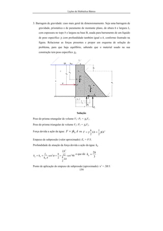 Lições de Hidráulica Básica
159
3. Barragem de gravidade: caso mais geral de dimensionamento. Seja uma barragem de
gravidade, prismática e de paramento de montante plano, de altura h e largura L,
com espessura no topo b e largura na base B, usada para barramento de um líquido
de peso específico γ, com profundidade também igual a h, conforme ilustrado na
figura. Relacionar as forças presentes e propor um esquema de solução do
problema, para que haja equilíbrio, sabendo que o material usado na sua
construção tem peso específico γm.
Solução
Peso do prisma retangular de volume V1: P1 = γmV1.
Peso do prisma triangular de volume V2: P2 = γmV2.
Força devida a ação da água: AhF Gγ= ou 2
2
1
2
LhLh
h
F γγ ==
Empuxo de subpressão (valor aproximado): Es = F/3.
Profundidade de atuação da força devida a ação da água: hp
90
2
12
2
2
3
2
sen
Lh
h
Lh
h
sen
Ah
I
hh
G
G
Gp +=+= α
o que dá:
3
2h
hp =
Ponto de aplicação do empuxo de subpressão (aproximado): x' = 2B/3.
 