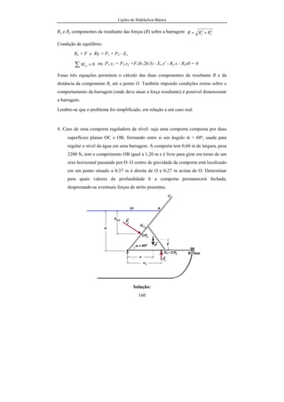 Lições de Hidráulica Básica
160
Rx e Ry componentes da resultante das forças (R) sobre a barragem: 22
yx RRR +=
Condição de equilíbrio:
Rx = F e Ry = P1 + P2 - Es
0=∑ OM ou P1.x1 + P2.x2 +F.(h-2h/3) - Es.x' - Ry.x - Rxx0 = 0
Essas três equações permitem o cálculo das duas componentes da resultante R e da
distância da componente Ry até o ponto O. Também impondo condições extras sobre o
comportamento da barragem (onde deve atuar a força resultante) é possível dimensionar
a barragem.
Lembre-se que o problema foi simplificado, em relação a um caso real.
4. Caso de uma comporta reguladora de nível: seja uma comporta composta por duas
superfícies planas OC e OB, formando entre si um ângulo α = 60º, usada para
regular o nível da água em uma barragem. A comporta tem 0,60 m de largura, pesa
2200 N, tem o comprimento OB igual a 1,20 m e é livre para girar em torno de um
eixo horizontal passando por O. O centro de gravidade da comporta está localizado
em um ponto situado a 0,37 m à direita de O e 0,27 m acima de O. Determinar
para quais valores da profundidade h a comporta permanecerá fechada,
desprezando-se eventuais forças de atrito presentes.
Solução:
 