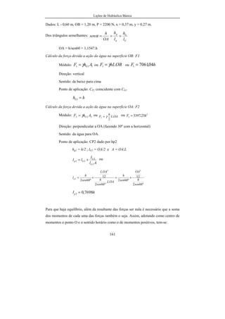 Lições de Hidráulica Básica
161
Dados: L - 0,60 m, OB = 1,20 m, P = 2200 N, x = 0,37 m, y = 0,27 m.
Dos triângulos semelhantes:
G
G
p
p
l
h
l
h
OA
h
sen ===α
OA = h/sen60 = 1,1547.h
Cálculo da força devida a ação da água na superfície OB: F1
Módulo: 111 AhF Gγ= ou OBhLF .1 γ= ou hF 04,70611 =
Direção: vertical
Sentido: de baixo para cima
Ponto de aplicação: CP1 coincidente com CG1
hhG =1
Cálculo da força devida a ação da água na superfície OA: F2
Módulo: 222 AhF Gγ= ou OAL
h
F .
2
2 γ= ou 2
2 25,3397 hF =
Direção: perpendicular a OA (fazendo 30º com a horizontal)
Sentido: da água para OA.
Ponto de aplicação: CP2 dado por hp2
hg2 = h/2 ; lG2 = OA/2 e A = OA.L
Al
I
ll
G
G
Gp
2
2
22 += ou
°
+=
°
+=
602
12
º602..
602
12
.
º602
23
2
sen
h
OA
sen
h
OAL
sen
h
OAL
sen
h
lp
hlp 7698,02 =
Para que haja equilíbrio, além da resultante das forças ser nula é necessário que a soma
dos momentos de cada uma das forças também o seja. Assim, adotando como centro de
momentos o ponto O e o sentido horário como o de momentos positivos, tem-se:
 