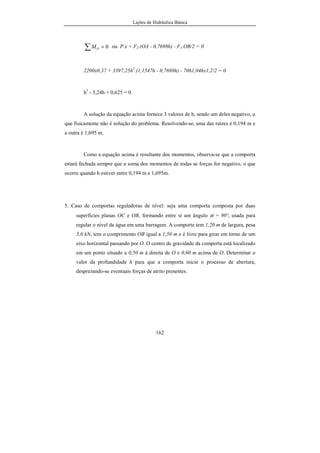 Lições de Hidráulica Básica
162
0=∑ OM ou P.x + F2.(OA - 0,7698h) - F1.OB/2 = 0
2200x0,37 + 3397,25h2
.(1,1547h - 0,7698h) - 7061,04hx1,2/2 = 0
h3
- 3,24h + 0,625 = 0.
A solução da equação acima fornece 3 valores de h, sendo um deles negativo, o
que fisicamente não é solução do problema. Resolvendo-se, uma das raízes é 0,194 m e
a outra é 1,695 m.
Como a equação acima é resultante dos momentos, observa-se que a comporta
estará fechada sempre que a soma dos momentos de todas as forças for negativo, o que
ocorre quando h estiver entre 0,194 m e 1,695m.
5. Caso de comportas reguladoras de nível: seja uma comporta composta por duas
superfícies planas OC e OB, formando entre si um ângulo α = 90º, usada para
regular o nível da água em uma barragem. A comporta tem 1,20 m de largura, pesa
5,0 kN, tem o comprimento OB igual a 1,50 m e é livre para girar em torno de um
eixo horizontal passando por O. O centro de gravidade da comporta está localizado
em um ponto situado a 0,50 m à direita de O e 0,60 m acima de O. Determinar o
valor da profundidade h para que a comporta inicie o processo de abertura,
desprezando-se eventuais forças de atrito presentes.
 