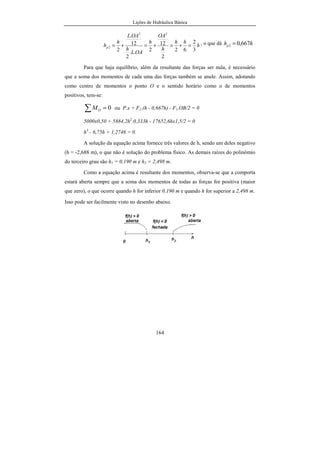 Lições de Hidráulica Básica
164
h
hh
h
OA
h
OAL
h
OAL
h
hp
3
2
62
2
12
2..
2
12
.
2
23
2 =+=+=+= , o que dá hhp 667,02 =
Para que haja equilíbrio, além da resultante das forças ser nula, é necessário
que a soma dos momentos de cada uma das forças também se anule. Assim, adotando
como centro de momentos o ponto O e o sentido horário como o de momentos
positivos, tem-se:
0=∑ OM ou P.x + F2.(h - 0,667h) - F1.OB/2 = 0
5000x0,50 + 5884,2h2
.0,333h - 17652,6hx1,5/2 = 0
h3
- 6,75h + 1,2746 = 0.
A solução da equação acima fornece três valores de h, sendo um deles negativo
(h = -2,688 m), o que não é solução do problema físico. As demais raízes do polinômio
do terceiro grau são h1 = 0,190 m e h2 = 2,498 m.
Como a equação acima é resultante dos momentos, observa-se que a comporta
estará aberta sempre que a soma dos momentos de todas as forças for positiva (maior
que zero), o que ocorre quando h for inferior 0,190 m e quando h for superior a 2,498 m.
Isso pode ser facilmente visto no desenho abaixo.
 