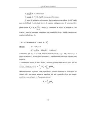Lições de Hidráulica Básica
22
ebulição atribuiu-se 212 ºF. O intervalo entre ambas foi dividido em 180 partes
iguais, sendo cada parte correspondente a um grau Farenheit (ºF).
Unidades das Grandezas Derivadas:
Da mesma forma que no Sistema Técnico, escolheu-se a força para ser
uma grandeza física fundamental. Logo a massa passa a ser uma grandeza física
derivada. Da segunda lei de Newton é possível obter:
m = F/a U(m) = U(F)/U(a).
Assim, U(m) = lbf/(ft/s2
) = lbf.s2
/ft. Tal unidade é conhecida pelo nome
de slug. Decorre da definição que 1 slug =1,48816 utm = 14,5939 kg.
A velocidade e a aceleração têm as mesmas unidades que no Sistema
Inglês Absoluto.
A pressão, grandeza derivada, nesse sistema de unidades também é a
relação entre uma força normal e a área na qual ela atua. Como p = Fn/A, tem-se
que U(p) = U(Fn)/U(A). Escrevendo em função das unidades das grandezas
fundamentais teremos:
U(p) = lbf/ft2
. Tal unidade, além de ser muito pouco usada, não teve
denominação específica nesse sistema de unidades. É possível, partindo das
unidades fundamentais, estabelecer a relação:
U(p) = 1 lbf/ft2
= 4,8825 kgf/m2
= 47,88106 Pa.
Regra geral:
No uso de grandezas físicas em equações algébricas devemos
obedecer a certas regras para que as unidades tenham consistência em um
sistema coerente de unidades.
Regra 1: As dimensões das grandezas nos dois lados da equação devem ser as
mesmas, a menos que seja uma equação empírica.
 