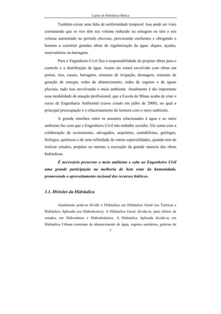 Lições de Hidráulica Básica
7
Também existe uma falta de uniformidade temporal. Isso pode ser visto
constatando que os rios têm seu volume reduzido na estiagem ou têm o seu
volume aumentado no período chuvoso, provocando enchentes e obrigando o
homem a construir grandes obras de regularização da água: diques, açudes,
reservatórios ou barragens.
Para o Engenheiro Civil fica a responsabilidade de projetar obras para o
controle e a distribuição de água. Assim ele estará envolvido com obras em
portos, rios, canais, barragens, sistemas de irrigação, drenagem, sistemas de
geração de energia, redes de abastecimento, redes de esgotos e de águas
pluviais, tudo isso envolvendo o meio ambiente. Atualmente é tão importante
essa modalidade de atuação profissional, que a Escola de Minas acaba de criar o
curso de Engenharia Ambiental (curso criado em julho de 2000), no qual a
principal preocupação é o relacionamento do homem com o meio ambiente.
A grande interface entre os assuntos relacionados à água e ao meio
ambiente faz com que o Engenheiro Civil não trabalhe sozinho. Ele conta com a
colaboração de economistas, advogados, arquitetos, contabilistas, geólogos,
biólogos, químicos e de uma infinidade de outras especialidades, quando tem de
realizar estudos, projetos ou mesmo a execução da grande maioria das obras
hidráulicas.
É necessário preservar o meio ambiente e cabe ao Engenheiro Civil
uma grande participação na melhoria do bem estar da humanidade,
promovendo o aproveitamento racional dos recursos hídricos.
1.1. Divisões da Hidráulica
Atualmente pode-se dividir a Hidráulica em Hidráulica Geral (ou Teórica) e
Hidráulica Aplicada (ou Hidrotécnica). A Hidráulica Geral, divide-se, para efeitos de
estudos, em Hidrostática e Hidrodinâmica. A Hidráulica Aplicada divide-se em
Hidráulica Urbana (sistemas de abastecimento de água, esgotos sanitários, galerias de
 