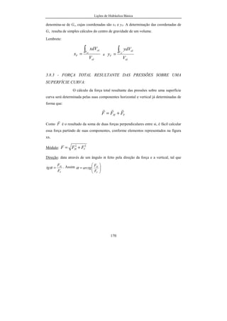 Lições de Hidráulica Básica
170
denomina-se de Gv, cujas coordenadas são xV e yV. A determinação das coordenadas de
Gv resulta de simples cálculos do centro de gravidade de um volume.
Lembrete:
ol
V
ol
V
V
xdV
x ol
∫= e
ol
V ol
V
V
ydV
y ol
∫=
3.8.3 - FORÇA TOTAL RESULTANTE DAS PRESSÕES SOBRE UMA
SUPERFÍCIE CURVA:
O cálculo da força total resultante das pressões sobre uma superfície
curva será determinada pelas suas componentes horizontal e vertical já determinadas de
forma que:
VH FFF
rrr
+=
Como F
r
é o resultado da soma de duas forças perpendiculares entre si, é fácil calcular
essa força partindo de suas componentes, conforme elementos representados na figura
xx.
Módulo:
22
VH FFF +=
Direção: data através de um ângulo α feito pela direção da força e a vertical, tal que
V
H
F
F
tg =α . Assim






=
V
H
F
F
arctgα
 