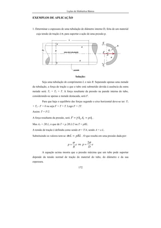 Lições de Hidráulica Básica
172
EXEMPLOS DE APLICAÇÃO
1. Determinar a espessura de uma tubulação de diâmetro interno D, feita de um material
cuja tensão de tração é σ, para suportar a ação de uma pressão p.
Solução:
Seja uma tubulação de comprimento L e raio R. Separando apenas uma metade
da tubulação, a força de tração a que o tubo está submetido devida à ausência da outra
metade será: T1 = T2 = T. A força resultante da pressão na parede interna do tubo,
considerando-se apenas a metade destacada, será F.
Para que haja o equilíbrio das forças segundo o eixo horizontal deve-se ter: T1
+ T2 - F = 0 ou seja F = T + T. Logo F = 2T.
Assim: T = F/2.
A força resultante da pressão, será VVG pAAhF == γ .
Mas AV = 2R.L, o que dá T = p.2R.L/2 ou T = pRL.
A tensão de tração é definida como sendo σ = T/A, sendo A = e.L.
Substituindo os valores tem-se pRLeL =σ . O que resulta em uma pressão dada por:
e
R
p
σ
= ou e
D
p
σ2
=
A equação acima mostra que a pressão máxima que um tubo pode suportar
depende da tensão normal de tração do material do tubo, do diâmetro e da sua
espessura.
 