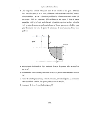 Lições de Hidráulica Básica
175
3. Uma comporta é formada pela quarta parte de um cilindro de raio igual a 2,00 m e
eixo horizontal de 1,50 m de altura, construído com um material tal que o peso do
cilindro será de 2,00 kN. O centro de gravidade do cilindro se encontra situado em
um ponto a 0,80 m a esquerda e 0,90 m abaixo do seu centro. A água de massa
específica 1000 kg/m3
, está sendo barrada pelo cilindro e atinge a altura h igual a
4,00 m acima do ponto A, conforme indicado na figura. A comporta cilíndrica pode
girar livremente em torno do ponto O, articulação de eixo horizontal. Nesse caso
pede-se:
a) a componente horizontal da força resultante da ação da pressão sobre a superfície
curva AC;
b) a componente vertical da força resultante da ação da pressão sobre a superfície curva
AC;
c) o valor de uma força externa Fa, vertical, para cima, aplicada no ponto A, destinada a
abrir a comporta formada pela quarta parte do cilindro descrito.
d) o momento da força Fa em ralação ao ponto O.
 